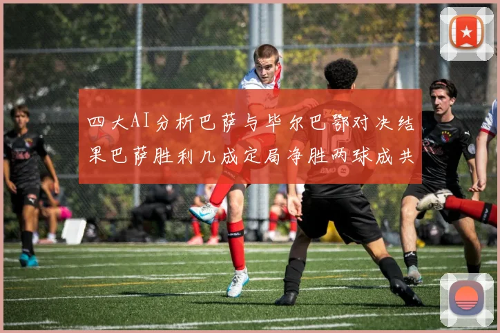 四大AI分析巴萨与毕尔巴鄂对决结果巴萨胜利几成定局净胜两球成共识